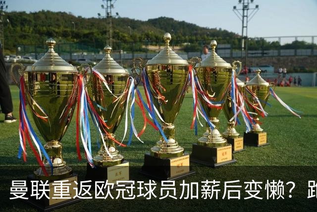 曼联重返欧冠球员加薪后变懒？跑动数据落后！体能储备遭质疑无法坚持90分钟